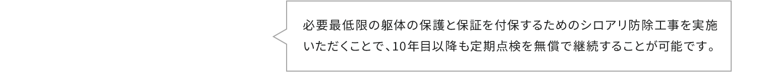 必要最低限の躯体の保護と保証を付保するためのシロアリ防除工事を実施いただくことで、10年目以降も定期点検を無償で継続することが可能です。